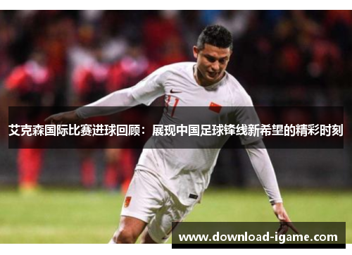 艾克森国际比赛进球回顾：展现中国足球锋线新希望的精彩时刻
