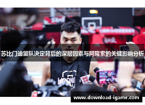苏比门迪留队决定背后的深层因素与阿隆索的关键影响分析 苏比门迪留队决定背后的深层因素与阿隆索的关键影响分析