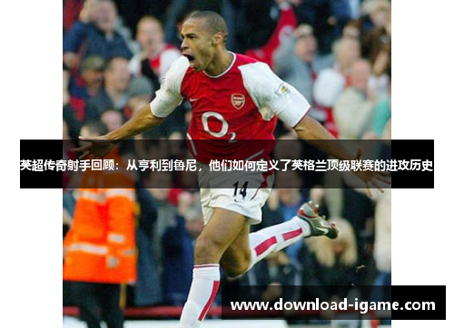 英超传奇射手回顾:从亨利到鲁尼,他们如何定义了英格兰顶级联赛的进攻历史 英超传奇射手回顾:从亨利到鲁尼,他们如何定义了英格兰顶级联赛的进攻历史
