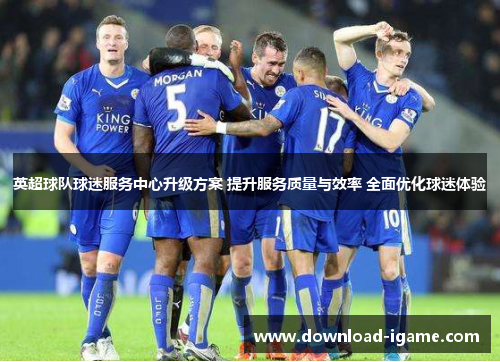 英超球队球迷服务中心升级方案 提升服务质量与效率 全面优化球迷体验 英超球队球迷服务中心升级方案 提升服务质量与效率 全面优化球迷体验