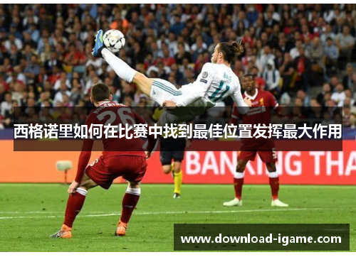 西格诺里如何在比赛中找到最佳位置发挥最大作用 西格诺里如何在比赛中找到最佳位置发挥最大作用