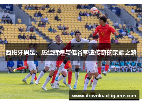 西班牙男足:历经辉煌与低谷塑造传奇的荣耀之路 西班牙男足:历经辉煌与低谷塑造传奇的荣耀之路