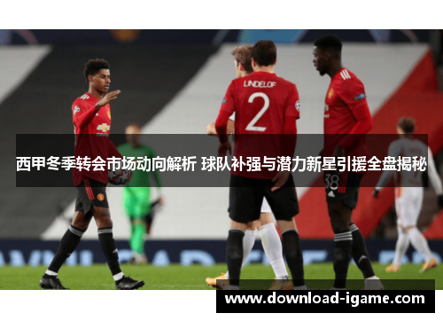 西甲冬季转会市场动向解析 球队补强与潜力新星引援全盘揭秘 西甲冬季转会市场动向解析 球队补强与潜力新星引援全盘揭秘