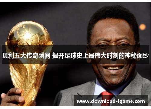 贝利五大传奇瞬间 揭开足球史上最伟大时刻的神秘面纱