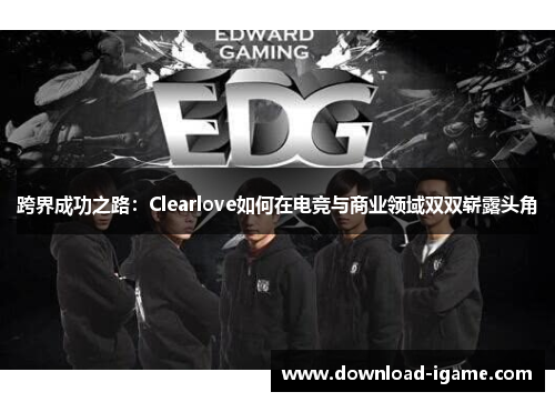 跨界成功之路:Clearlove如何在电竞与商业领域双双崭露头角 跨界成功之路:Clearlove如何在电竞与商业领域双双崭露头角