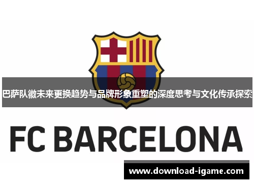 巴萨队徽未来更换趋势与品牌形象重塑的深度思考与文化传承探索