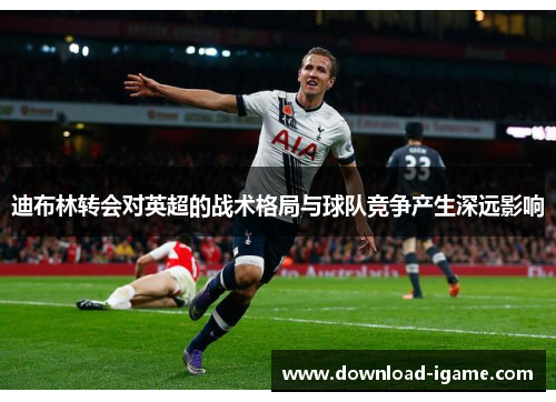 迪布林转会对英超的战术格局与球队竞争产生深远影响 迪布林转会对英超的战术格局与球队竞争产生深远影响