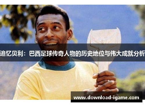 追忆贝利:巴西足球传奇人物的历史地位与伟大成就分析 追忆贝利:巴西足球传奇人物的历史地位与伟大成就分析