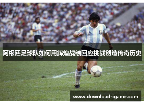 阿根廷足球队如何用辉煌战绩回应挑战创造传奇历史