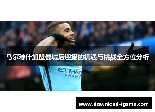 马尔穆什加盟曼城后迎接的机遇与挑战全方位分析