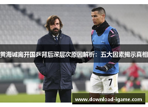 黄海诚离开国乒背后深层次原因解析：五大因素揭示真相