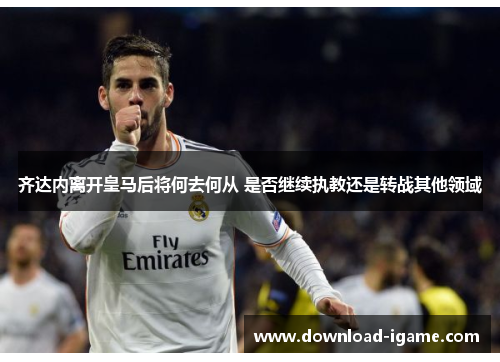 齐达内离开皇马后将何去何从 是否继续执教还是转战其他领域