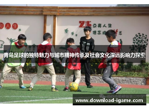 青岛足球的独特魅力与城市精神传承及社会文化深远影响力探索