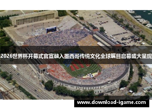 2026世界杯开幕式官宣融入墨西哥传统文化全球瞩目启幕盛大呈现