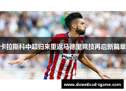 卡拉斯科中超归来重返马德里竞技再启新篇章 卡拉斯科中超归来重返马德里竞技再启新篇章