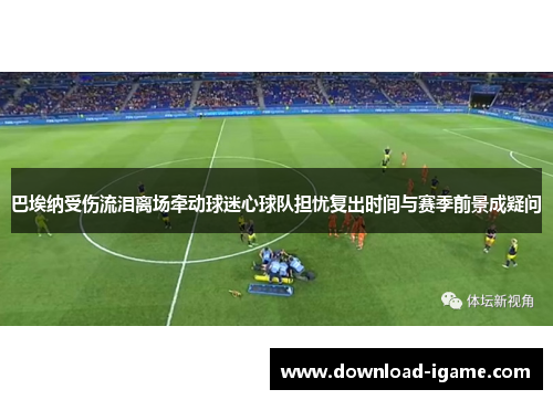 巴埃纳受伤流泪离场牵动球迷心球队担忧复出时间与赛季前景成疑问