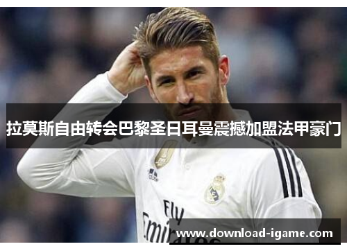 拉莫斯自由转会巴黎圣日耳曼震撼加盟法甲豪门