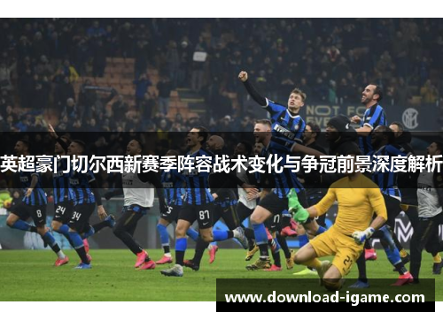 英超豪门切尔西新赛季阵容战术变化与争冠前景深度解析