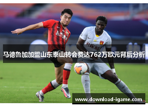 马德鲁加加盟山东泰山转会费达762万欧元背后分析