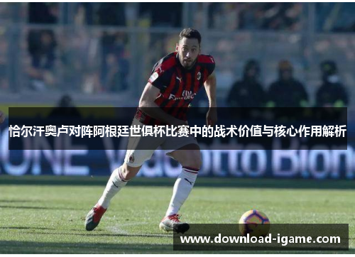 恰尔汗奥卢对阵阿根廷世俱杯比赛中的战术价值与核心作用解析 恰尔汗奥卢对阵阿根廷世俱杯比赛中的战术价值与核心作用解析